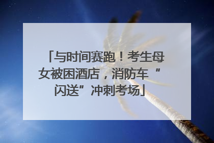 与时间赛跑！考生母女被困酒店，消防车“闪送”冲刺考场