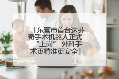 东营市首台达芬奇手术机器人正式“上岗” 外科手术更精准更安全