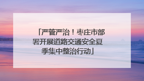 严管严治！枣庄市部署开展道路交通安全夏季集中整治行动