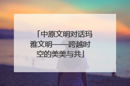 中原文明对话玛雅文明——跨越时空的美美与共