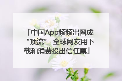 中国App频频出圈成“顶流” 全球网友用下载和消费投出信任票