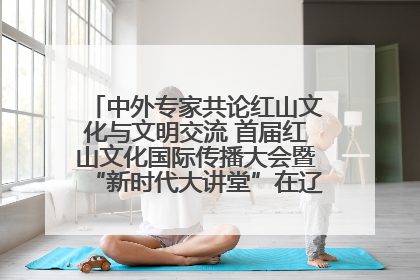 中外专家共论红山文化与文明交流 首届红山文化国际传播大会暨“新时代大讲堂”在辽宁朝阳举办