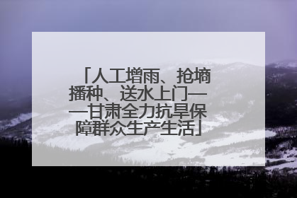 人工增雨、抢墒播种、送水上门——甘肃全力抗旱保障群众生产生活