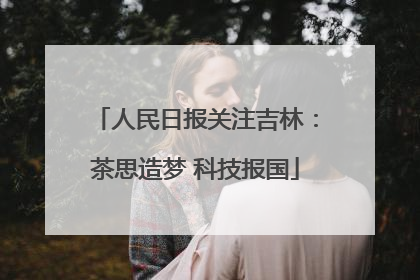 人民日报关注吉林：茶思造梦 科技报国