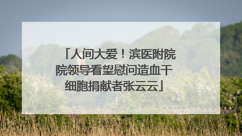 人间大爱！滨医附院院领导看望慰问造血干细胞捐献者张云云