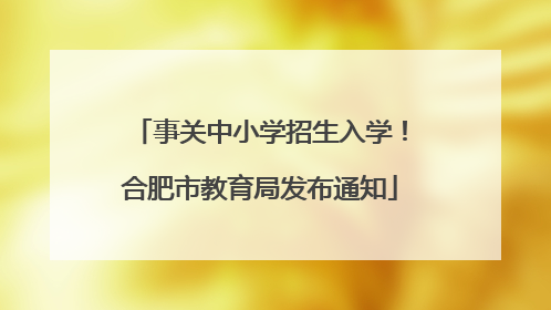 事关中小学招生入学！合肥市教育局发布通知