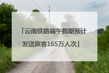 云南铁路端午假期预计发送旅客165万人次