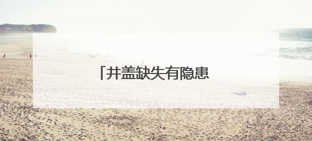 井盖缺失有隐患 及时处置保安全