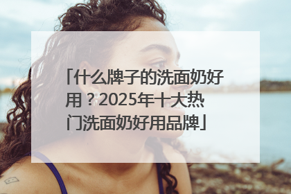 什么牌子的洗面奶好用？2025年十大热门洗面奶好用品牌