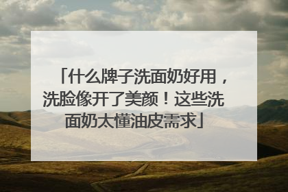 什么牌子洗面奶好用，洗脸像开了美颜！这些洗面奶太懂油皮需求