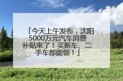 今天上午发布，沈阳5000万元汽车消费补贴来了！买新车、二手车都能领！
