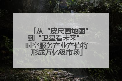 从“皮尺画地图”到“卫星看未来” 时空服务产业产值将形成万亿级市场