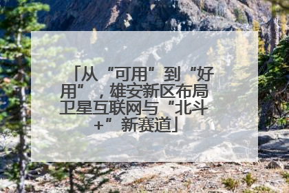 从“可用”到“好用”，雄安新区布局卫星互联网与“北斗+”新赛道