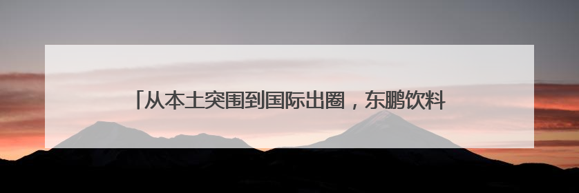 从本土突围到国际出圈，东鹏饮料以民族品牌力量书写发展新篇章