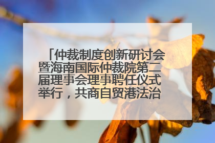 仲裁制度创新研讨会暨海南国际仲裁院第二届理事会理事聘任仪式举行，共商自贸港法治建设新路径