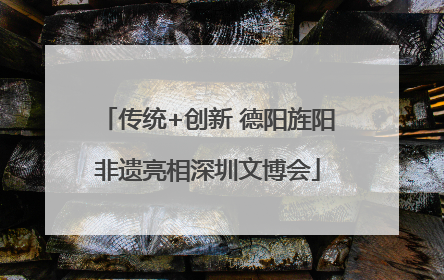 传统+创新 德阳旌阳非遗亮相深圳文博会