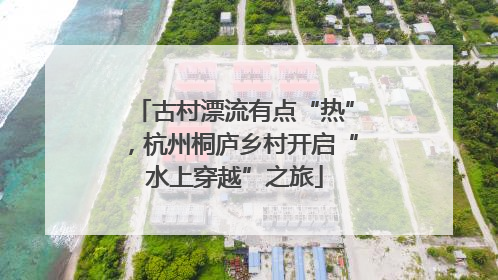 古村漂流有点“热”，杭州桐庐乡村开启“水上穿越”之旅