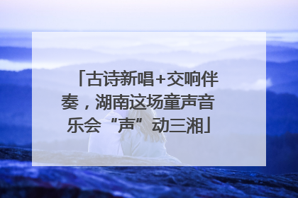 古诗新唱+交响伴奏，湖南这场童声音乐会“声”动三湘