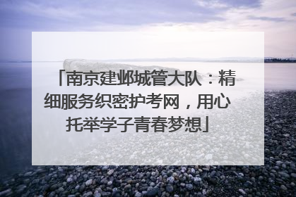 南京建邺城管大队：精细服务织密护考网，用心托举学子青春梦想