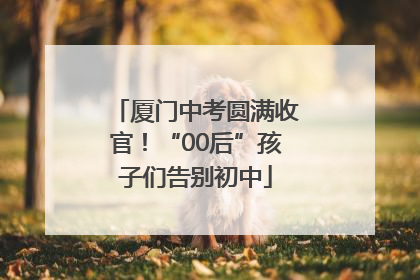 厦门中考圆满收官！“00后”孩子们告别初中
