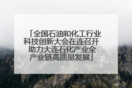 全国石油和化工行业科技创新大会在连召开 助力大连石化产业全产业链高质量发展