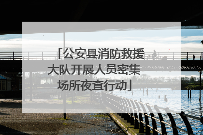 公安县消防救援大队开展人员密集场所夜查行动