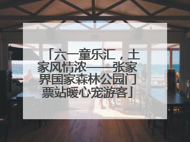 六一童乐汇，土家风情浓——张家界国家森林公园门票站暖心宠游客