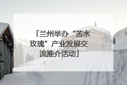 兰州举办“苦水玫瑰”产业发展交流推介活动