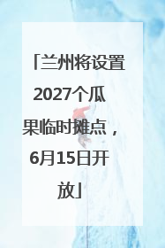 兰州将设置2027个瓜果临时摊点，6月15日开放