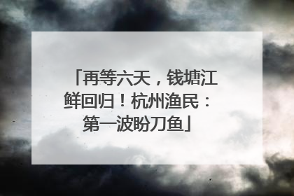 再等六天，钱塘江鲜回归！杭州渔民：第一波盼刀鱼