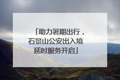 助力暑期出行，石景山公安出入境延时服务开启