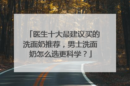 医生十大最建议买的洗面奶推荐，男士洗面奶怎么选更科学？
