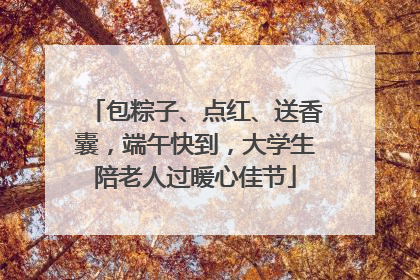 包粽子、点红、送香囊，端午快到，大学生陪老人过暖心佳节