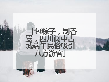 包粽子，制香囊，四川阆中古城端午民俗吸引八方游客