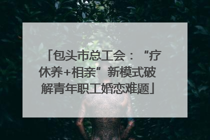 包头市总工会：“疗休养+相亲”新模式破解青年职工婚恋难题