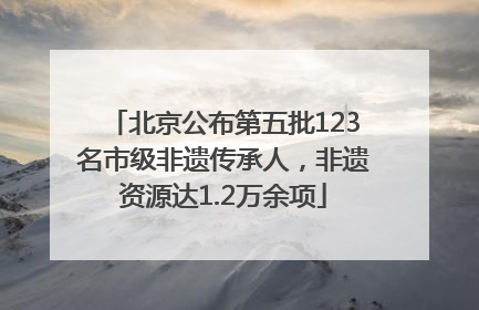 北京公布第五批123名市级非遗传承人，非遗资源达1.2万余项