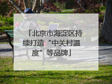 北京市海淀区持续打造“中关村温度”等品牌