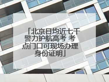 北京日均近七千警力护航高考 考点门口可现场办理身份证明