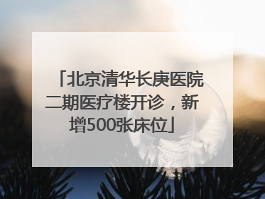 北京清华长庚医院二期医疗楼开诊，新增500张床位