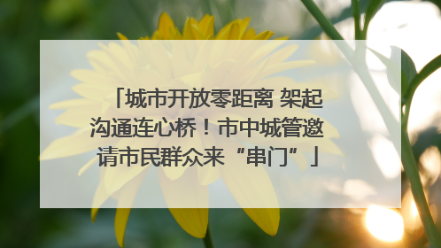 城市开放零距离 架起沟通连心桥！市中城管邀请市民群众来“串门”