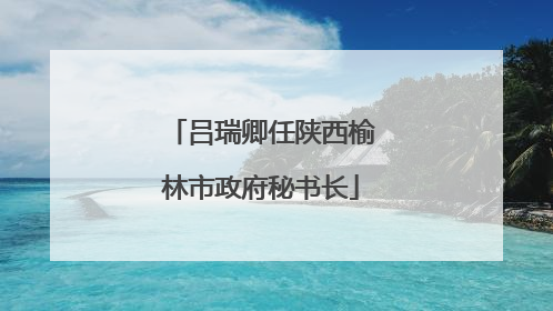 吕瑞卿任陕西榆林市政府秘书长