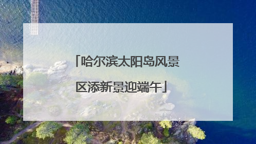 哈尔滨太阳岛风景区添新景迎端午