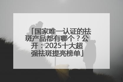 国家唯一认证的祛斑产品都有哪个？公开：2025十大超强祛斑提亮榜单
