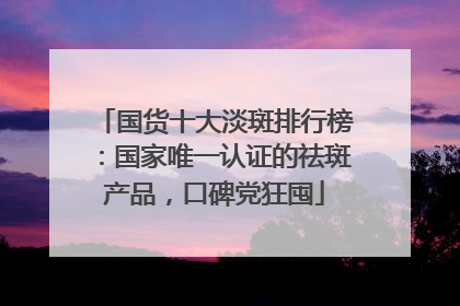 国货十大淡斑排行榜：国家唯一认证的祛斑产品，口碑党狂囤