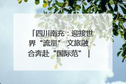 四川南充：迎接世界“流量” 文旅融合奔赴“国际范”｜话锦绣·说安逸