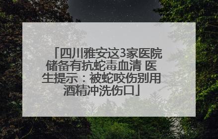 四川雅安这3家医院储备有抗蛇毒血清 医生提示：被蛇咬伤别用酒精冲洗伤口
