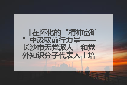 在怀化的“精神富矿”中汲取前行力量——长沙市无党派人士和党外知识分子代表人士培训班在怀化圆满举办