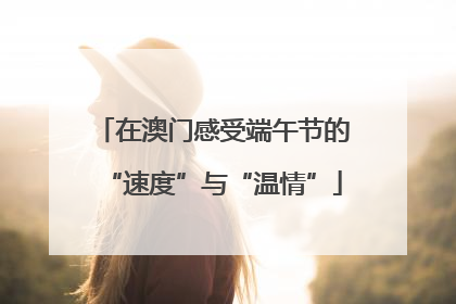 在澳门感受端午节的“速度”与“温情”