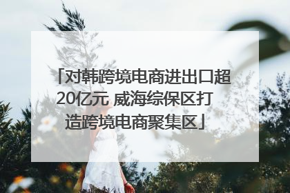 对韩跨境电商进出口超20亿元 威海综保区打造跨境电商聚集区