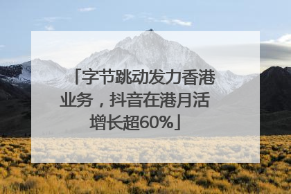 字节跳动发力香港业务，抖音在港月活增长超60%